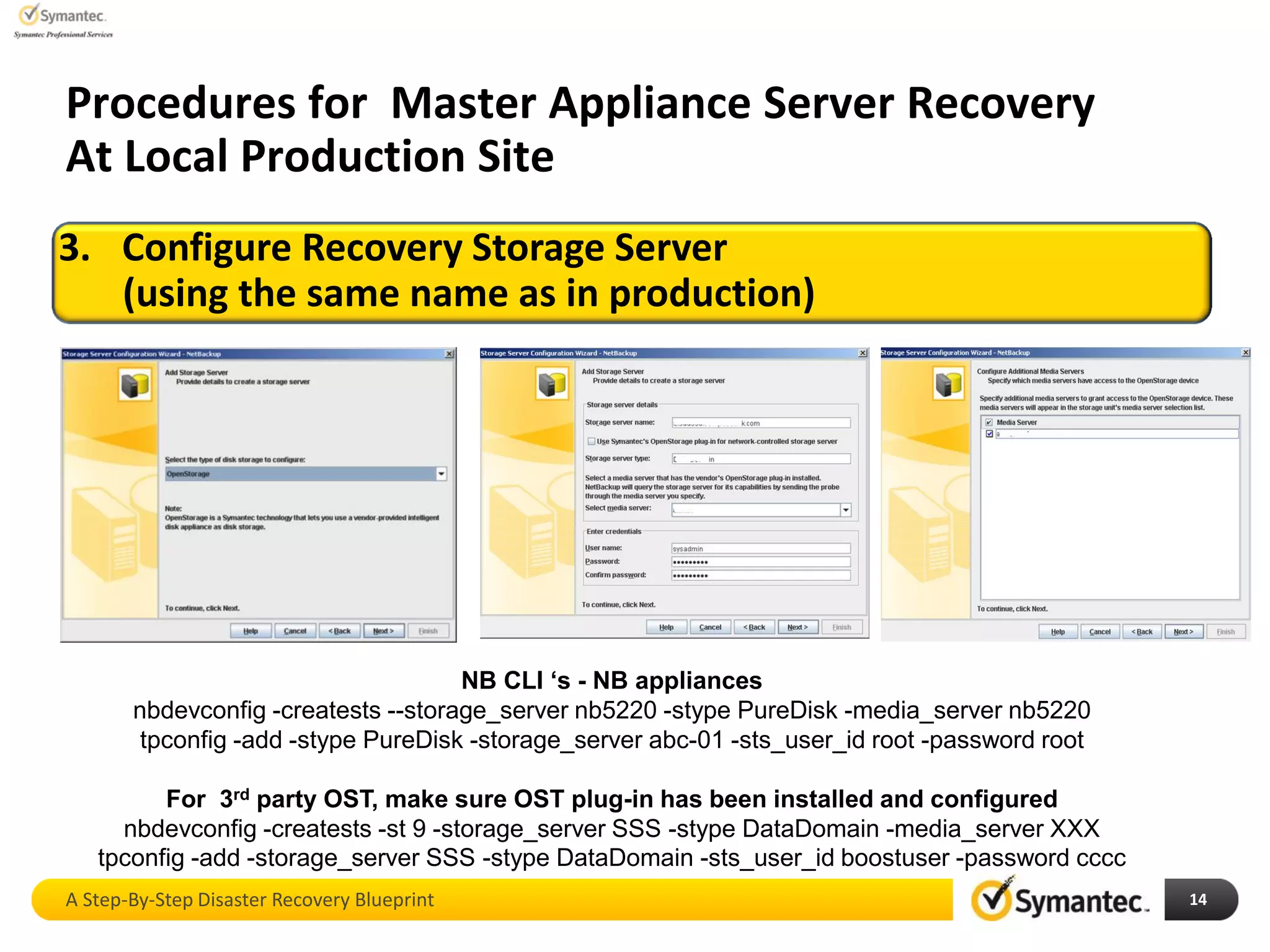 A Step-By-Step Disaster Recovery Blueprint 14
3. Configure Recovery Storage Server
(using the same name as in production)
Procedures for Master Appliance Server Recovery
At Local Production Site
NB CLI ‘s - NB appliances
nbdevconfig -creatests --storage_server nb5220 -stype PureDisk -media_server nb5220
tpconfig -add -stype PureDisk -storage_server abc-01 -sts_user_id root -password root
For 3rd party OST, make sure OST plug-in has been installed and configured
nbdevconfig -creatests -st 9 -storage_server SSS -stype DataDomain -media_server XXX
tpconfig -add -storage_server SSS -stype DataDomain -sts_user_id boostuser -password cccc
 