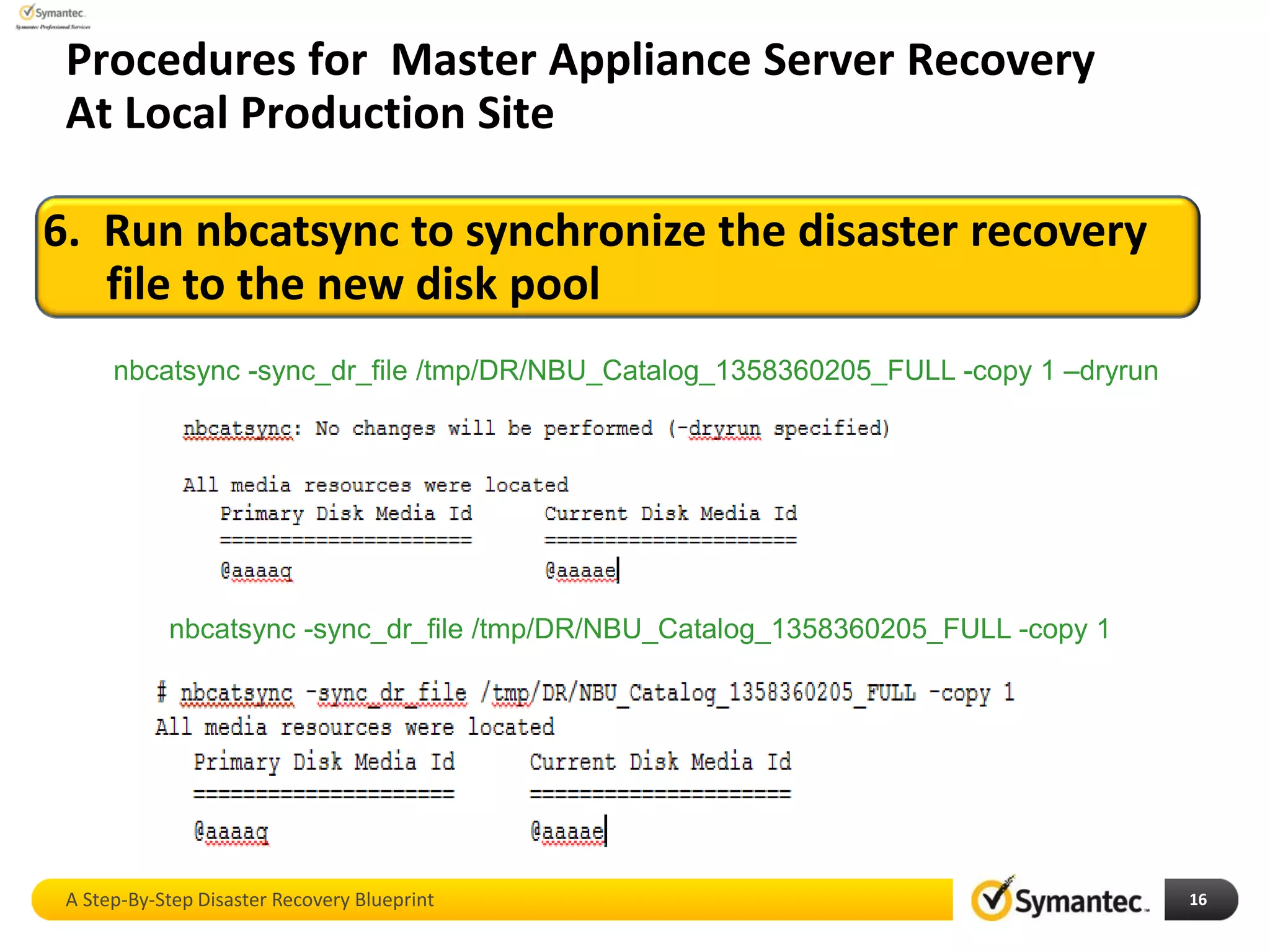 16
6. Run nbcatsync to synchronize the disaster recovery
file to the new disk pool
Procedures for Master Appliance Server Recovery
At Local Production Site
nbcatsync -sync_dr_file /tmp/DR/NBU_Catalog_1358360205_FULL -copy 1 –dryrun
nbcatsync -sync_dr_file /tmp/DR/NBU_Catalog_1358360205_FULL -copy 1
A Step-By-Step Disaster Recovery Blueprint
 