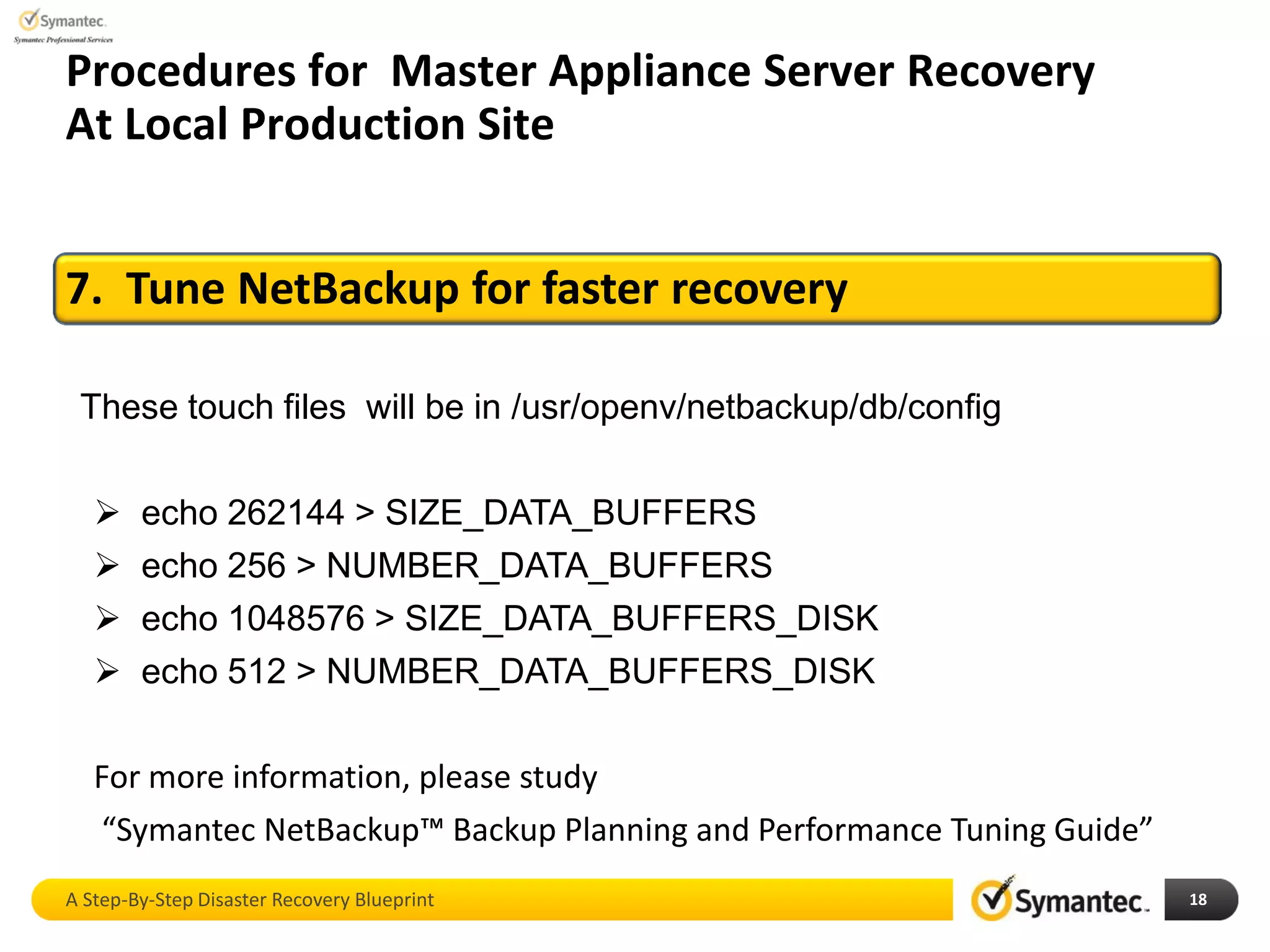 A Step-By-Step Disaster Recovery Blueprint 18
Procedures for Master Appliance Server Recovery
At Local Production Site
7. Tune NetBackup for faster recovery
These touch files will be in /usr/openv/netbackup/db/config
 echo 262144 > SIZE_DATA_BUFFERS
 echo 256 > NUMBER_DATA_BUFFERS
 echo 1048576 > SIZE_DATA_BUFFERS_DISK
 echo 512 > NUMBER_DATA_BUFFERS_DISK
For more information, please study
“Symantec NetBackup™ Backup Planning and Performance Tuning Guide”
 