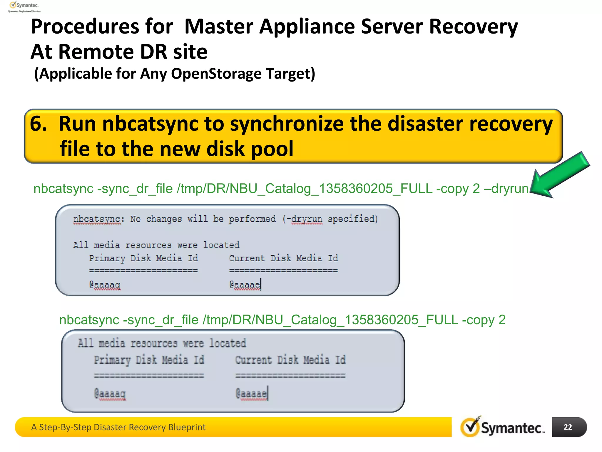 Procedures for Master Appliance Server Recovery
At Remote DR site
(Applicable for Any OpenStorage Target)
A Step-By-Step Disaster Recovery Blueprint 22
6. Run nbcatsync to synchronize the disaster recovery
file to the new disk pool
nbcatsync -sync_dr_file /tmp/DR/NBU_Catalog_1358360205_FULL -copy 2 –dryrun
nbcatsync -sync_dr_file /tmp/DR/NBU_Catalog_1358360205_FULL -copy 2
 