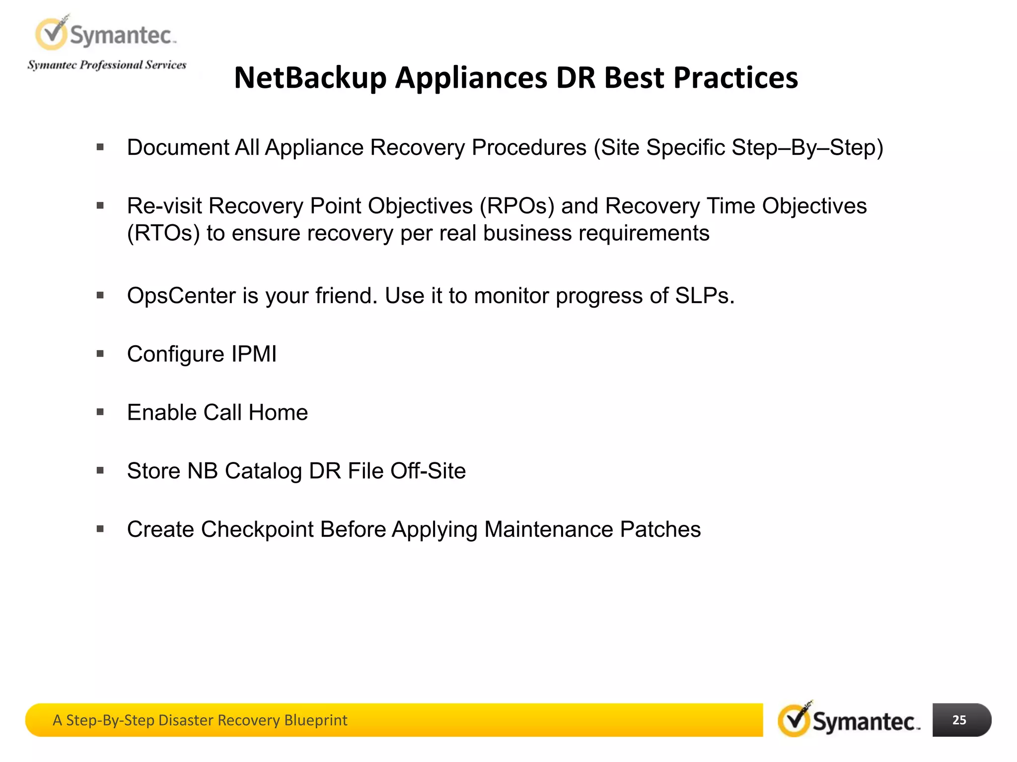 NetBackup Appliances DR Best Practices
25
 Document All Appliance Recovery Procedures (Site Specific Step–By–Step)
 Re-visit Recovery Point Objectives (RPOs) and Recovery Time Objectives
(RTOs) to ensure recovery per real business requirements
 OpsCenter is your friend. Use it to monitor progress of SLPs.
 Configure IPMI
 Enable Call Home
 Store NB Catalog DR File Off-Site
 Create Checkpoint Before Applying Maintenance Patches
A Step-By-Step Disaster Recovery Blueprint
 