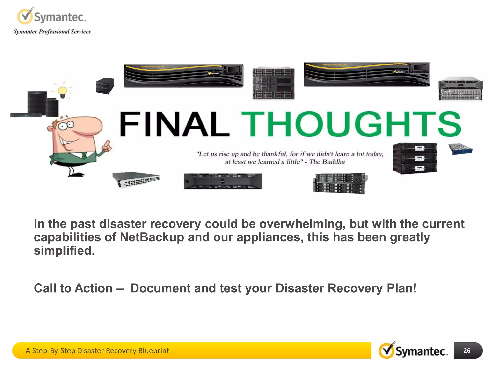 26
In the past disaster recovery could be overwhelming, but with the current
capabilities of NetBackup and our appliances, this has been greatly
simplified.
Call to Action – Document and test your Disaster Recovery Plan!
A Step-By-Step Disaster Recovery Blueprint
 