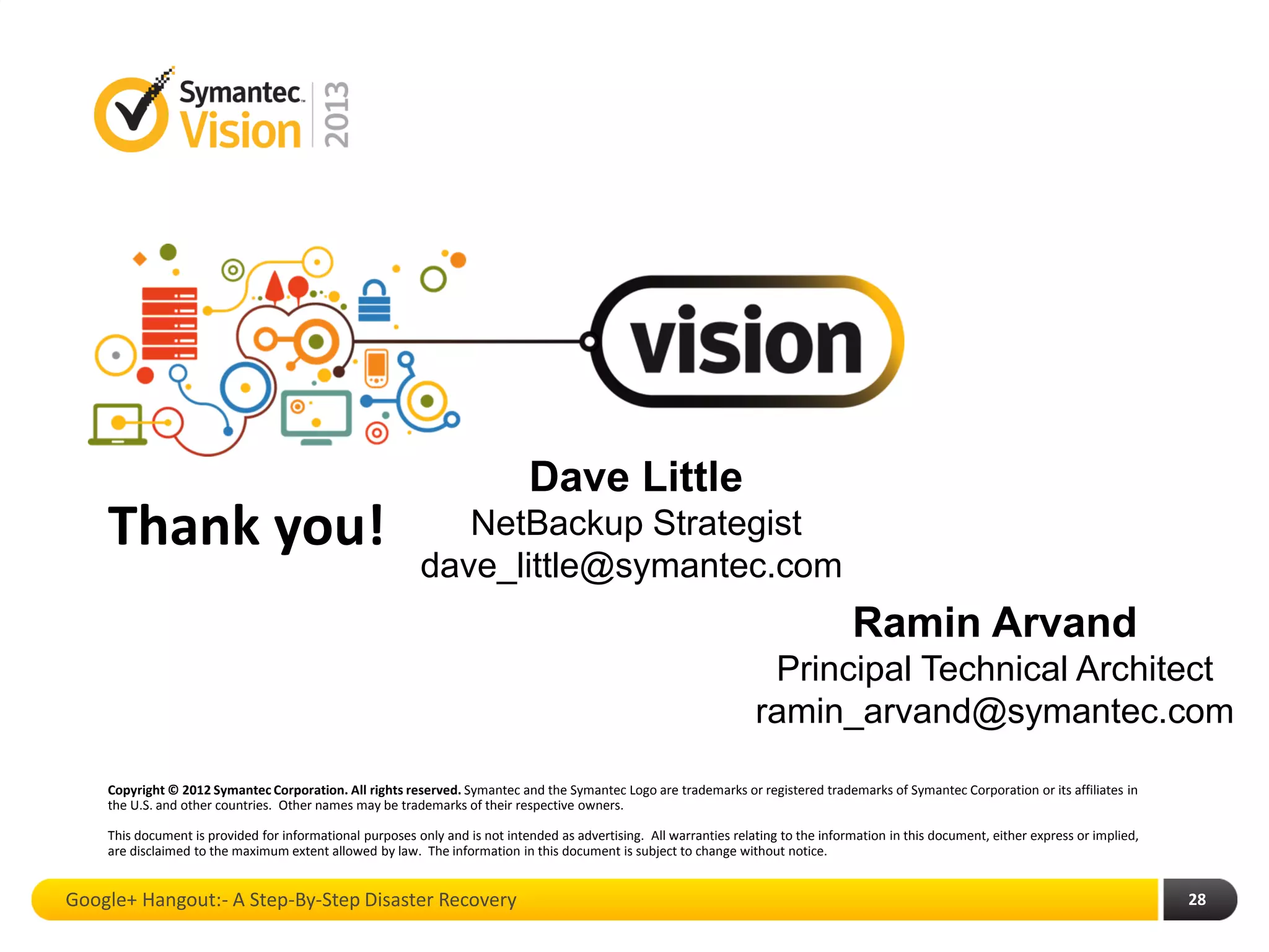 Thank you!
Copyright © 2012 Symantec Corporation. All rights reserved. Symantec and the Symantec Logo are trademarks or registered trademarks of Symantec Corporation or its affiliates in
the U.S. and other countries. Other names may be trademarks of their respective owners.
This document is provided for informational purposes only and is not intended as advertising. All warranties relating to the information in this document, either express or implied,
are disclaimed to the maximum extent allowed by law. The information in this document is subject to change without notice.
Google+ Hangout:- A Step-By-Step Disaster Recovery 28
Dave Little
NetBackup Strategist
dave_little@symantec.com
Ramin Arvand
Principal Technical Architect
ramin_arvand@symantec.com
 