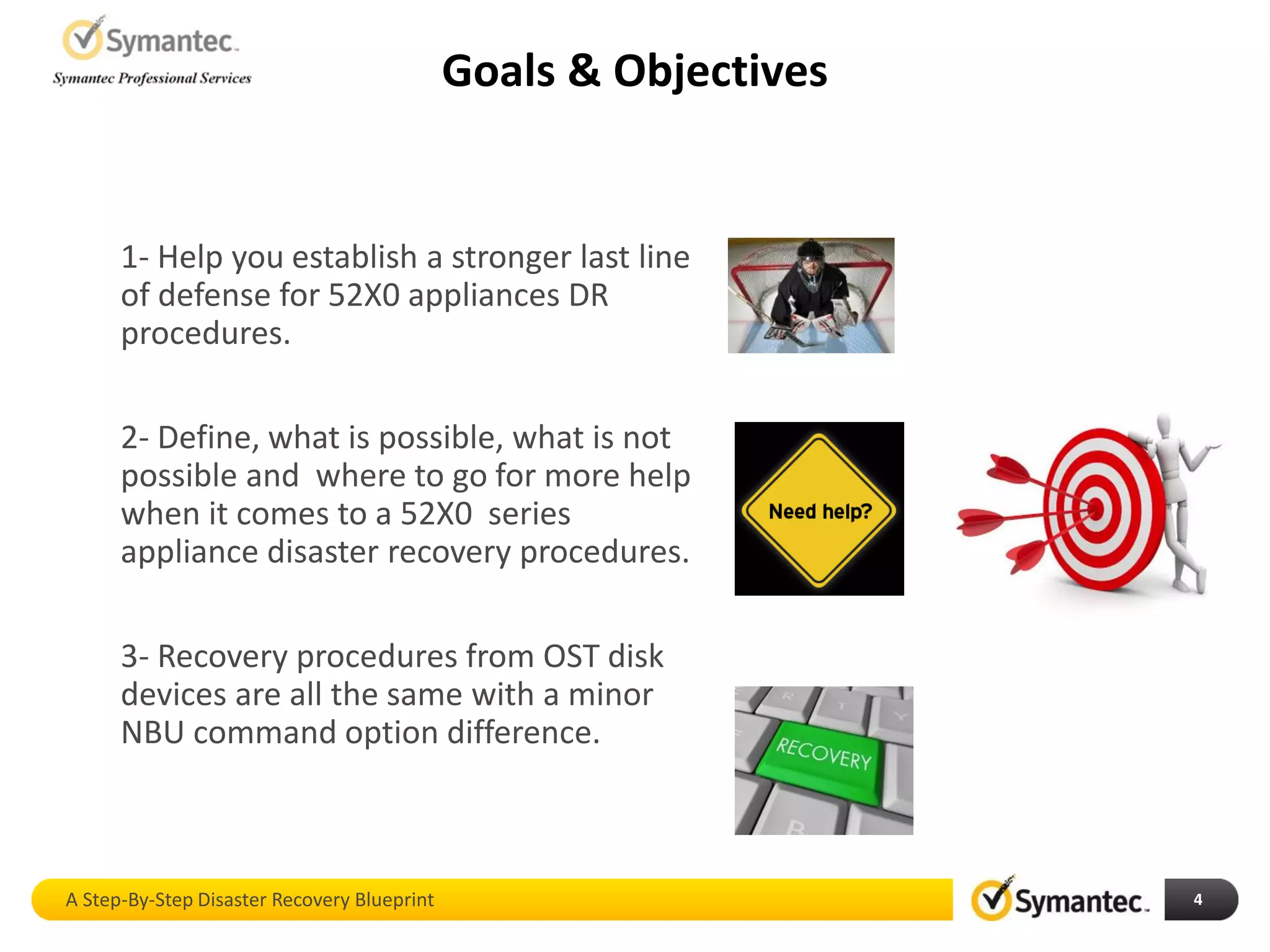 Goals & Objectives
A Step-By-Step Disaster Recovery Blueprint 4
1- Help you establish a stronger last line
of defense for 52X0 appliances DR
procedures.
2- Define, what is possible, what is not
possible and where to go for more help
when it comes to a 52X0 series
appliance disaster recovery procedures.
3- Recovery procedures from OST disk
devices are all the same with a minor
NBU command option difference.
 