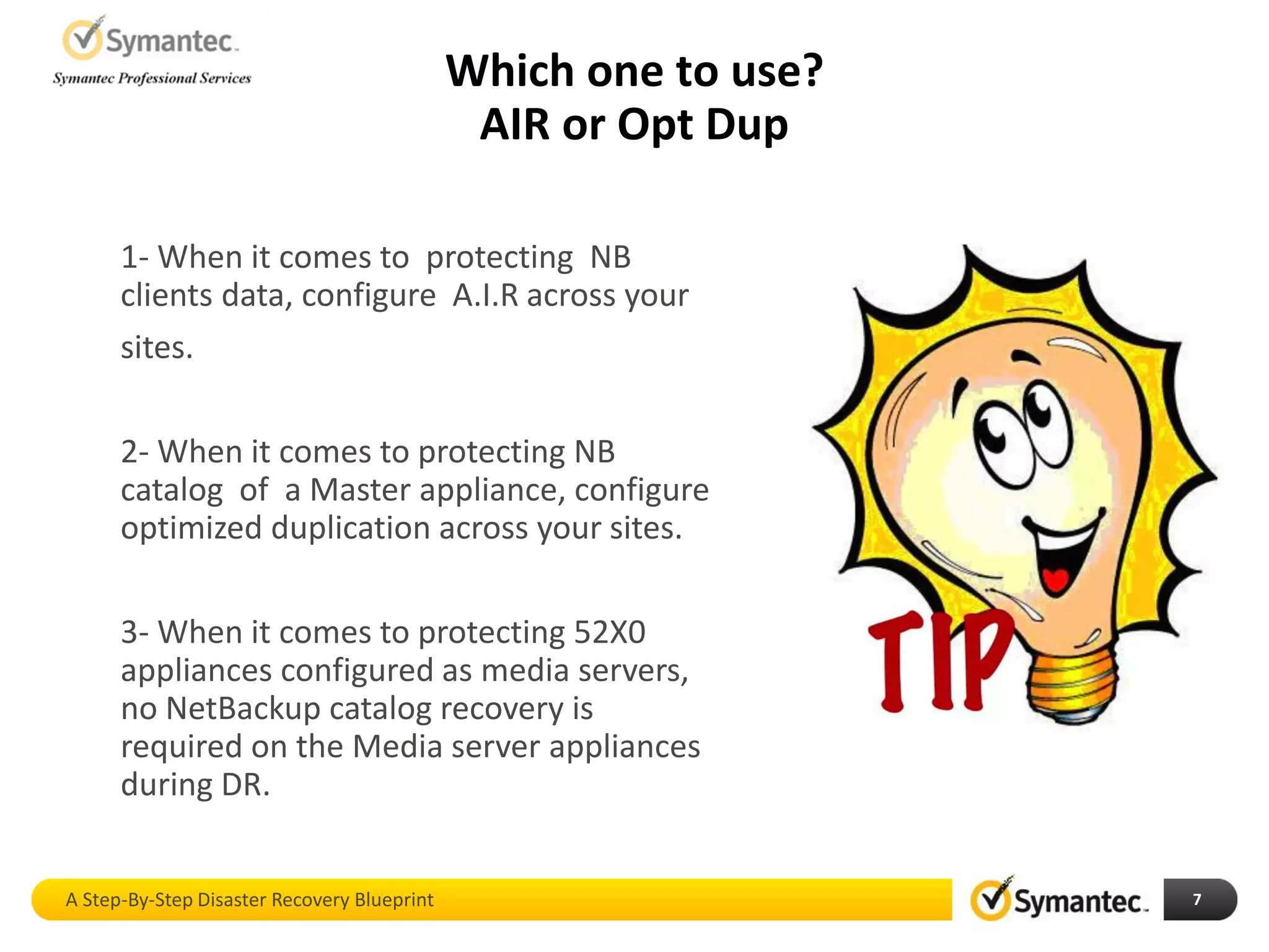 Which one to use?
AIR or Opt Dup
A Step-By-Step Disaster Recovery Blueprint 7
1- When it comes to protecting NB
clients data, configure A.I.R across your
sites.
2- When it comes to protecting NB
catalog of a Master appliance, configure
optimized duplication across your sites.
3- When it comes to protecting 52X0
appliances configured as media servers,
no NetBackup catalog recovery is
required on the Media server appliances
during DR.
 