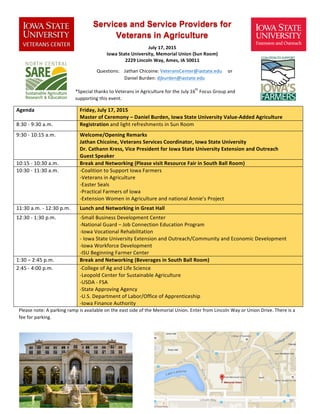 Services and Service Providers for
Veterans in Agriculture
	
  
	
  
*Special	
  thanks	
  to	
  Veterans	
  in	
  Agriculture	
  for	
  the	
  July	
  16
th
	
  Focus	
  Group	
  and	
  
supporting	
  this	
  event.	
  
Agenda	
   Friday,	
  July	
  17,	
  2015	
  	
  
Master	
  of	
  Ceremony	
  –	
  Daniel	
  Burden,	
  Iowa	
  State	
  University	
  Value-­‐Added	
  Agriculture	
  
8:30	
  -­‐	
  9:30	
  a.m.	
   Registration	
  and	
  light	
  refreshments	
  in	
  Sun	
  Room	
  
9:30	
  -­‐	
  10:15	
  a.m.	
   Welcome/Opening	
  Remarks	
  
Jathan	
  Chicoine,	
  Veterans	
  Services	
  Coordinator,	
  Iowa	
  State	
  University	
  
Dr.	
  Cathann	
  Kress,	
  Vice	
  President	
  for	
  Iowa	
  State	
  University	
  Extension	
  and	
  Outreach	
  
Guest	
  Speaker	
  
10:15	
  -­‐	
  10:30	
  a.m.	
   Break	
  and	
  Networking	
  (Please	
  visit	
  Resource	
  Fair	
  in	
  South	
  Ball	
  Room)	
  
10:30	
  -­‐	
  11:30	
  a.m.	
   -­‐Coalition	
  to	
  Support	
  Iowa	
  Farmers	
  
-­‐Veterans	
  in	
  Agriculture	
  
-­‐Easter	
  Seals	
  
-­‐Practical	
  Farmers	
  of	
  Iowa	
  
-­‐Extension	
  Women	
  in	
  Agriculture	
  and	
  national	
  Annie’s	
  Project	
  
11:30	
  a.m.	
  -­‐	
  12:30	
  p.m.	
   Lunch	
  and	
  Networking	
  in	
  Great	
  Hall	
  
12:30	
  -­‐	
  1:30	
  p.m.	
   -­‐Small	
  Business	
  Development	
  Center	
  
-­‐National	
  Guard	
  –	
  Job	
  Connection	
  Education	
  Program	
  
-­‐Iowa	
  Vocational	
  Rehabilitation	
  	
  
-­‐ Iowa	
  State	
  University	
  Extension	
  and	
  Outreach/Community	
  and	
  Economic	
  Development	
  	
  
-­‐Iowa	
  Workforce	
  Development	
  
-­‐ISU	
  Beginning	
  Farmer	
  Center	
  
1:30	
  –	
  2:45	
  p.m.	
   Break	
  and	
  Networking	
  (Beverages	
  in	
  South	
  Ball	
  Room)	
  
2:45	
  -­‐	
  4:00	
  p.m.	
   -­‐College	
  of	
  Ag	
  and	
  Life	
  Science	
  
-­‐Leopold	
  Center	
  for	
  Sustainable	
  Agriculture	
  
-­‐USDA	
  -­‐	
  FSA	
  	
  
-­‐State	
  Approving	
  Agency	
  
-­‐U.S.	
  Department	
  of	
  Labor/Office	
  of	
  Apprenticeship	
  	
  
-­‐Iowa	
  Finance	
  Authority	
  
Please	
  note:	
  A	
  parking	
  ramp	
  is	
  available	
  on	
  the	
  east	
  side	
  of	
  the	
  Memorial	
  Union.	
  Enter	
  from	
  Lincoln	
  Way	
  or	
  Union	
  Drive.	
  There	
  is	
  a	
  
fee	
  for	
  parking.	
  
	
  
	
  
	
  
July	
  17,	
  2015	
  
Iowa	
  State	
  University,	
  Memorial	
  Union	
  (Sun	
  Room)	
  	
  
2229	
  Lincoln	
  Way,	
  Ames,	
  IA	
  50011	
  
	
  
Questions:	
  	
  	
  	
  Jathan	
  Chicoine:	
  VeteransCenter@iastate.edu	
  	
  	
  	
  	
  or	
  	
  	
  	
  	
  	
  	
  	
  	
  	
  	
  	
  	
  	
  	
  	
  	
  	
  	
  	
  	
  	
  	
  	
  	
  	
  	
  	
  	
  	
  
Daniel	
  Burden:	
  djburden@iastate.edu	
  
 