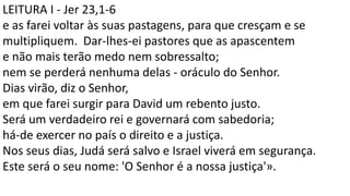 LEITURA I - Jer 23,1-6
e as farei voltar às suas pastagens, para que cresçam e se
multipliquem. Dar-lhes-ei pastores que as apascentem
e não mais terão medo nem sobressalto;
nem se perderá nenhuma delas - oráculo do Senhor.
Dias virão, diz o Senhor,
em que farei surgir para David um rebento justo.
Será um verdadeiro rei e governará com sabedoria;
há-de exercer no país o direito e a justiça.
Nos seus dias, Judá será salvo e Israel viverá em segurança.
Este será o seu nome: 'O Senhor é a nossa justiça'».
 