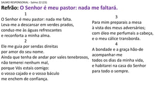 SALMO RESPONSORIAL - Salmo 22 (23)
Refrão: O Senhor é meu pastor: nada me faltará.
1
O Senhor é meu pastor: nada me falta.
Leva-me a descansar em verdes prados,
conduz-me às águas refrescantes
e reconforta a minha alma.
2
Ele me guia por sendas direitas
por amor do seu nome.
Ainda que tenha de andar por vales tenebrosos,
não temerei nenhum mal,
porque Vós estais comigo:
o vosso cajado e o vosso báculo
me enchem de confiança.
3
Para mim preparais a mesa
à vista dos meus adversários;
com óleo me perfumais a cabeça,
e o meu cálice transborda.
4
A bondade e a graça hão-de
acompanhar-me
todos os dias da minha vida,
e habitarei na casa do Senhor
para todo o sempre.
 