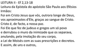 LEITURA II - Ef 2,13-18
Leitura da Epístola do apóstolo São Paulo aos Efésios
Irmãos:
Foi em Cristo Jesus que vós, outrora longe de Deus,
vos aproximastes d'Ele, graças ao sangue de Cristo.
Cristo é, de facto, a nossa paz.
Foi Ele que fez de judeus e gregos um só povo
e derrubou o muro da inimizade que os separava,
anulando, pela imolação do seu corpo,
a Lei de Moisés com as suas prescrições e decretos.
E assim, de uns e outros,
 