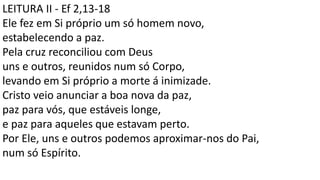 LEITURA II - Ef 2,13-18
Ele fez em Si próprio um só homem novo,
estabelecendo a paz.
Pela cruz reconciliou com Deus
uns e outros, reunidos num só Corpo,
levando em Si próprio a morte á inimizade.
Cristo veio anunciar a boa nova da paz,
paz para vós, que estáveis longe,
e paz para aqueles que estavam perto.
Por Ele, uns e outros podemos aproximar-nos do Pai,
num só Espírito.
 