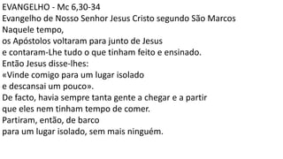 EVANGELHO - Mc 6,30-34
Evangelho de Nosso Senhor Jesus Cristo segundo São Marcos
Naquele tempo,
os Apóstolos voltaram para junto de Jesus
e contaram-Lhe tudo o que tinham feito e ensinado.
Então Jesus disse-lhes:
«Vinde comigo para um lugar isolado
e descansai um pouco».
De facto, havia sempre tanta gente a chegar e a partir
que eles nem tinham tempo de comer.
Partiram, então, de barco
para um lugar isolado, sem mais ninguém.
 