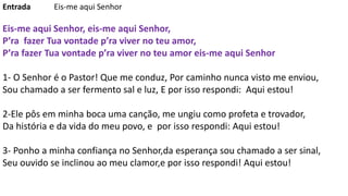 Entrada Eis-me aqui Senhor
Eis-me aqui Senhor, eis-me aqui Senhor,
P’ra fazer Tua vontade p’ra viver no teu amor,
P’ra fazer Tua vontade p’ra viver no teu amor eis-me aqui Senhor
1- O Senhor é o Pastor! Que me conduz, Por caminho nunca visto me enviou,
Sou chamado a ser fermento sal e luz, E por isso respondi: Aqui estou!
2-Ele pôs em minha boca uma canção, me ungiu como profeta e trovador,
Da história e da vida do meu povo, e por isso respondi: Aqui estou!
3- Ponho a minha confiança no Senhor,da esperança sou chamado a ser sinal,
Seu ouvido se inclinou ao meu clamor,e por isso respondi! Aqui estou!
 