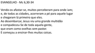 EVANGELHO - Mc 6,30-34
Vendo-os afastar-se, muitos perceberam para onde iam;
e, de todas as cidades, acorreram a pé para aquele lugar
e chegaram lá primeiro que eles.
Ao desembarcar, Jesus viu uma grande multidão
e compadeceu-Se de toda aquela gente,
que eram como ovelhas sem pastor.
E começou a ensinar-lhes muitas coisas.
 