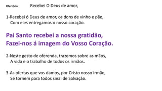 Ofertório Recebei O Deus de amor,
1-Recebei ó Deus de amor, os dons de vinho e pão,
Com eles entregamos o nosso coração.
Pai Santo recebei a nossa gratidão,
Fazei-nos á imagem do Vosso Coração.
2-Neste gesto de oferenda, trazemos sobre as mãos,
A vida e o trabalho de todos os irmãos.
3-As ofertas que vos damos, por Cristo nosso irmão,
Se tornem para todos sinal de Salvação.
 
