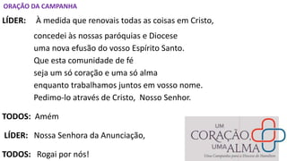 ORAÇÃO DA CAMPANHA
LÍDER: À medida que renovais todas as coisas em Cristo,
concedei às nossas paróquias e Diocese
uma nova efusão do vosso Espírito Santo.
Que esta comunidade de fé
seja um só coração e uma só alma
enquanto trabalhamos juntos em vosso nome.
Pedimo-lo através de Cristo, Nosso Senhor.
TODOS: Amém
LÍDER: Nossa Senhora da Anunciação,
TODOS: Rogai por nós!
 