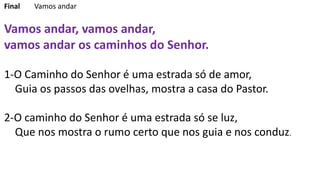 Final Vamos andar
Vamos andar, vamos andar,
vamos andar os caminhos do Senhor.
1-O Caminho do Senhor é uma estrada só de amor,
Guia os passos das ovelhas, mostra a casa do Pastor.
2-O caminho do Senhor é uma estrada só se luz,
Que nos mostra o rumo certo que nos guia e nos conduz.
 