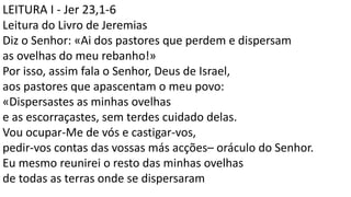 LEITURA I - Jer 23,1-6
Leitura do Livro de Jeremias
Diz o Senhor: «Ai dos pastores que perdem e dispersam
as ovelhas do meu rebanho!»
Por isso, assim fala o Senhor, Deus de Israel,
aos pastores que apascentam o meu povo:
«Dispersastes as minhas ovelhas
e as escorraçastes, sem terdes cuidado delas.
Vou ocupar-Me de vós e castigar-vos,
pedir-vos contas das vossas más acções– oráculo do Senhor.
Eu mesmo reunirei o resto das minhas ovelhas
de todas as terras onde se dispersaram
 