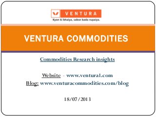 Commodities Research insights
Website - www.ventura1.com
Blog: www.venturacommodities.com/blog
18/07/2013
VENTURA COMMODITIES
 