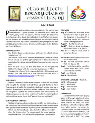 July 19, 2011
     resident Bill welcomed us to our Annual Picnic. We had thirteen             CALENDAR

P    members and 11 guests present: Dot Bednarski, Anita Diefes, Ed
     Diefes,  Jerry  Ferro,  Jim  Gascon,  Debbie  Glisson,  Bill  Grossman,
Kevin Pangman, Greg Quick, Donna Scuderi, Helen Shaffer, Bob Shields
                                                                                 Aug  3rd  –  Rebound  Welcome  Home
                                                                                    Dinner will be held at 6:00 pm at
                                                                                    the Rusty Rail in Canastota, NY to
and Lee Williams. We also welcomed our guests, Sue and Tonya O’hara,                welcome  home  our  returning
Kieshma Alexander, Peg Shields, Debbie Quick, Kelly Pangman and their               Youth Exchange Students. 
granddaughter Ember, Allene Grossman, Pat Reagan, Jackie Bellamy                 Aug 27th – Run for the Woods
and Penny Williams.                                                              Oct 25th – 5:00 pm Serve free Loaves
                                                                                    and Fishes Dinner at St. John’s. 
ANNOUNCEMENTS                                                                    Nov  6th  –  12:30  pm  Serve  lunch  at
C Our  District  Governor,  Jim  Gascon,  will  make  his  official  visit  on      Samaritan Center
  Tuesday, July 26th. 
C Jim  Gascon  talked  about  the  new  Conference  Center  at  Vernon           SPEAKERS — Please let Bill Grossman, know
  Downs  where  our  District  Conference  will  be  held.  He  will  have           who you have coming. 
  registration forms next week and hopes for a good turnout from our             Jul  26  ‐  District  Governor’s  Official
  club.                                                                               Visit, Jim Gascon DG
C Dues  are  due  –  $333  for  dues  and  meals  for  the  full  year  and      Aug 2 ‐ Phyllis Danks will present Tom
  $166.50 for ½ year with the remainder due January 1st 2012.                         Shadle  who  will  speak  about
C Thanks to the efforts of Kelly Pangman, Ed Diefes, Bill Grossman and                Medicare and Benefits. 
  others,  our  new  website  is  now  available  on  the  web  at               Aug 9 ‐ Joe DeCapio
  http://www.marcellusrotary.com. Check it out.                                  Aug 16 – Anita Diefes

OUR PICNIC –                                                                     WATERING SCHEDULE – Week of...
     We had a wonderful picnic thanks to Helen Shaffer and her helpers           Jul 18 ‐ Bill Grossman
who  brought  the  chicken  and  set  things  up  and  thanks  to  Kevin         Jul 25 ‐ Bob Shields
Pangman who brought the ice cold drinks (much needed on a warm                   Aug 1 ‐ Bill Grossman 
evening). The park was wonderful and we had great time for visiting.             Aug 8 ‐ April Tucker
Bill  brought  us  together  for  announcements  and  introductions.  He
asked each person to introduce her/himself and tell something others             OVERHEARD
might not know about them. And “a good time was had by all.”                        Six  retired  Irishmen  were  playing
                                                                                 poker  in  O’Leary’s  apartment,  when
OUR PILOT CLUB MEETING –                                                         Paddy Murphy loses $500 on a single
    We had nine prospective members present for our first meeting of             hand,  clutches  his  chest,  and  drops
the evening section of our Pilot Club project with two people saying             dead at the table. Showing respect for
their spouses were interested in joining. Here is a note from DG Jim:            their  fallen  brother,  the  other  five
    I think we therefore have a potential of 11‐12 new members                   continue playing standing up. Michael
    after the first meeting. The consensus of the group was that                 O’Connor looks around and asks, ‘Oh,
    they liked Krabby Kirks and Wednesday seemed a good day for                  me boys, someone’s got to tell Paddy’s
                                                                                 wife.  Who  will  it  be?’  They  draw
 