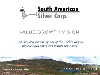 VALUE.GROWTH.VISION Growing and advancing one of the world’s largest undeveloped silver and indium resources. TSX: SAC, US OTC: SOHAF Corporate Presentation Q2 2011 www.soamsilver.com 