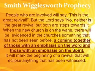 People who are involved will say “This is the
great revival!”. But the Lord says “No, neither is
the great revival but both are steps towards it.
When the new church is on the wane, there will
be evidenced in the churches something that
has not been seen before, a coming together
of those with an emphasis on the word and
those with an emphasis on the Spirit.
It will mark the beginning of a revival that will
eclipse anything that has been witnessed.
 