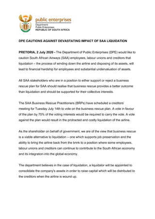 DPE CAUTIONS AGAINST DEVASTATING IMPACT OF SAA LIQUIDATION
PRETORIA, 2 July 2020 - ​The Department of Public Enterprises (DPE) would like to
caution South African Airways (SAA) employees, labour unions and creditors that
liquidation – the process of winding down the airline and disposing of its assets, will
lead to financial hardship for employees and substantial undervaluation of assets.
All SAA stakeholders who are in a position to either support or reject a business
rescue plan for SAA should realise that business rescue provides a better outcome
than liquidation and should be supported for their collective interests.
The SAA Business Rescue Practitioners (BRPs) have scheduled a creditors’
meeting for Tuesday July 14th to vote on the business rescue plan. A vote in favour
of the plan by 75% of the voting interests would be required to carry the vote. A vote
against the plan would result in the protracted and costly liquidation of the airline.
As the shareholder on behalf of government, we are of the view that business rescue
is a viable alternative to liquidation – one which supports job preservation and the
ability to bring the airline back from the brink to a position where some employees,
labour unions and creditors can continue to contribute to the South African economy
and its integration into the global economy.
The department believes in the case of liquidation, a liquidator will be appointed to
consolidate the company's assets in order to raise capital which will be distributed to
the creditors when the airline is wound up.
 