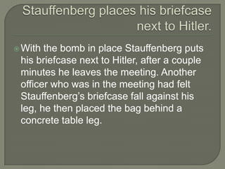Stauffenberg places his briefcase next to Hitler.With the bomb in place Stauffenberg puts his briefcase next to Hitler, after a couple minutes he leaves the meeting. Another officer who was in the meeting had felt Stauffenberg’s briefcase fall against his leg, he then placed the bag behind a concrete table leg.