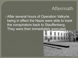 AftermathAfter several hours of Operation Valkyrie being in effect the Nazis were able to track the conspirators back to Stauffenberg. They were then immediately executed.