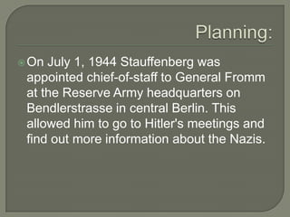 Planning: On July 1, 1944 Stauffenberg was appointed chief-of-staff to General Fromm at the Reserve Army headquarters on Bendlerstrasse in central Berlin. This allowed him to go to Hitler's meetings and find out more information about the Nazis. 