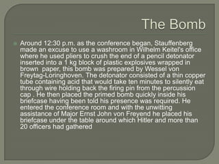 The Bomb Around 12:30 p.m. as the conference began, Stauffenberg made an excuse to use a washroom in Wilhelm Keitel's office where he used pliers to crush the end of a pencil detonator inserted into a 1 kg block of plastic explosives wrapped in brown  paper, this bomb was prepared by Wessel von Freytag-Loringhoven. The detonator consisted of a thin copper tube containing acid that would take ten minutes to silently eat through wire holding back the firing pin from the percussion cap . He then placed the primed bomb quickly inside his briefcase having been told his presence was required. He entered the conference room and with the unwitting assistance of Major Ernst John von Freyend he placed his briefcase under the table around which Hitler and more than 20 officers had gathered