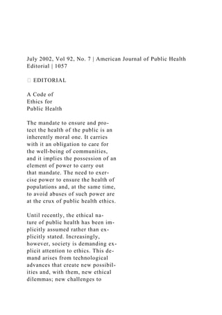 July 2002, Vol 92, No. 7 | American Journal of Public Health
Editorial | 1057
⏐ EDITORIAL
A Code of
Ethics for
Public Health
The mandate to ensure and pro-
tect the health of the public is an
inherently moral one. It carries
with it an obligation to care for
the well-being of communities,
and it implies the possession of an
element of power to carry out
that mandate. The need to exer-
cise power to ensure the health of
populations and, at the same time,
to avoid abuses of such power are
at the crux of public health ethics.
Until recently, the ethical na-
ture of public health has been im-
plicitly assumed rather than ex-
plicitly stated. Increasingly,
however, society is demanding ex-
plicit attention to ethics. This de-
mand arises from technological
advances that create new possibil-
ities and, with them, new ethical
dilemmas; new challenges to
 