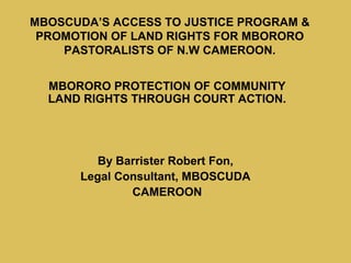 MBOSCUDA’S ACCESS TO JUSTICE PROGRAM &
 PROMOTION OF LAND RIGHTS FOR MBORORO
    PASTORALISTS OF N.W CAMEROON.


  MBORORO PROTECTION OF COMMUNITY
  LAND RIGHTS THROUGH COURT ACTION.




         By Barrister Robert Fon,
      Legal Consultant, MBOSCUDA
              CAMEROON
 