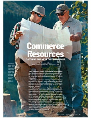 Commerce
                  Resources
                  CATCHING THE NEXT TANTALUM WAVE
A tantalizing
                                  By Thomas Schuster
deposit: Geolo-          Photographs: Commerce Resources Corp.
gist Dr. Alexei
Rukhlov (left)
and backhoe
operator and        There are only a handful of companies positioned to
trapper Scott       take advantage of a potential tantalum supply deficit.
McDonald
                    One of these companies, Commerce Resources, has
plan a drill
site on the
                    an attractive tantalum-niobium deposit in British
Upper Fir           Columbia.
deposit at             “We are very focused at this point on developing
Blue River.         the Upper Fir deposit,” says David Hodge, president
                    and director of Commerce Resources. “With that in
                    mind the company has become very involved in the
                    tantalum industry.”
                       Cell phones, computers, digital cameras and flat-
                    screen TVs are just a few of the everyday electronics
                    that require the metal tantalum. Over half (55 per cent)
                    of the metal produced per year is used in electronic
                    applications. The metalworking industry accounts
                    for 35 per cent of global demand, due to tantalum’s
                    excellent strength, ductility, corrosion resistance and
                    thermal conductivity properties. The remaining 10 per
                    cent is used in chemical applications.
                       The U.S. Geological Survey and the Tantalum-
                    Niobium International Study Center predict annual
                    demand for tantalum (about six million pounds in
                    2007) will grow seven per cent per year over the next
                    20 years – a fourfold increase. »


                                                                SUMMER 2009    31
 