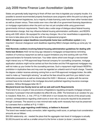 July 2009 Home Finance Loan Accreditation Update
States are generally lastly beginning to finish off their own tries to legislate your property trouble. It is
possible to several recommended property foreclosure save programs within the point out along with
federal government legislatures, but a majority of state licensing costs have been either handed down
as well as chosen versus. There exists even now a few talk of an government licensing dependence
on mortgage organizations when the point out has not yet complied while using government
governments minimum requirements. There's also a wide range of dialogue about federal housing
administration change, that may influence federal housing administration certification, and RESPA
along with GSE reform. Be equipped for a few key changes. His or her nevertheless is apparently a
lot more to take place prior to the stop with this congressional program.
NMLS changeover output deadlines (countrywide home loan certification system ) very
important ! discover changeover work deadlines regarding NMLS changes starting up come july 1st
one.
HUD Reminds creditors involving federal housing administration guidelines for dealing with
home loan Brokers HUD not too long ago released a mortgagee correspondence reminding
creditors of numerous repayment as well as support limitations any time working with non-FHA-
approved lenders for forwards home loan. Your letter claims which even though a new borrower
might interact any no FHA-approved large financial company for counselling companies, mortgage
application solutions might not be carried out from the broker and the FHA-approved mortgagee may
well not make up your broker for the counseling services. Such a repayment might breach RESPA's
prohibition in duplicative fees and may even be regarded an unlawful word of mouth charge. Towards
the degree a debtor receives advising coming from a non-FHA-approved mortgage broker, the skills
need to make up "meaningful advising " as well as the fees should be paid from your debtor's own
obtainable possessions as well as shared about the HUD-1. Moreover, a replica with the service
contract have to be included in the mortgage document published regarding insurance coverage
validation. NOtice Mortgagee letter 08-17.
Maryland brand new Surety bond as well as web well worth Requirements
There tend to be a couple of new provisions of legislations regulating annapolis mortgage company
licensees ("Licensees") that will travelled into effect 06 one, 2008. The foremost is an variation for you
to maryland. RUle Ann., b. Inst. ("FI") § 11-508 which in turn boosts the volume of the actual surety
connect, correspondence regarding credit score or even rely on accounts required to be preserved
through Licensees. The second is a new minimal web really worth necessity that must be preserved
by Licensees that is codified at FI § 11-508.1.
Surety connect, page regarding credit history, or believe in Account
The brand new needed surety connection, letter regarding credit score, or perhaps trust consideration
amounts are as follows :
$50,500 relationship, etc : needed the place that the aggregate main level of mortgages is actually
$3,500,thousand as well as a smaller amount to the former a dozen (a dozen ) several weeks ;
 