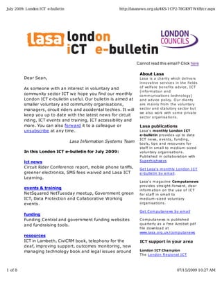 July 2009: London ICT e-bulletin                         http://lasanews.org.uk/4KS-1CP2-78GK9T W6B/cr.aspx




                                                                    Cannot read this email? Click here

                                                                     About Lasa
         Dear Sean,                                                  La sa is a cha rity which de live rs
                                                                     inno va tive se rvice s in the fie lds
                                                                     o f we lfa re be ne fits a dvice , IC T
         As someone with an interest in voluntary and
                                                                     (info rm a tio n a nd
         community sector ICT we hope you find our monthly           co m m unica tio ns te chno lo gy)
         London ICT e-bulletin useful. Our bulletin is aimed at      a nd a dvice po licy. O ur clie nts
         smaller voluntary and community organisations,              a re m a inly fro m the vo lunta ry
         managers, circuit riders and accidental techies. It will    se cto r a nd sta tuto ry se cto r but
                                                                     we a lso wo rk with so m e priva te
         keep you up to date with the latest news for circuit        se cto r o rga nisa tio ns.
         riding, ICT events and training, ICT accessibility and
         more. You can also forward it to a colleague or             Lasa publications
         unsubscribe at any time.                                    La sa 's monthly London ICT
                                                                     e-bulletin pro vide s up to da te
                                                                     IC T ne ws, e ve nts, funding,
                                   Lasa Information Systems Team
                                                                     to o ls, tips a nd re so urce s fo r
                                                                     sta ff in sm a ll to m e dium -size d
         In this London ICT e-bulletin for July 2009:                vo lunta ry o rga nisa tio ns.
                                                                     P ublishe d in co lla bo ra tio n with
         ict news                                                    Supe rhighwa ys

         Circuit Rider Conference report, mobile phone tariffs,      Ge t La sa 's m o nthly Lo ndo n IC T
         greener electronics, SMS fees waived and Lasa ICT           e -bulle tin by e m a il.
         Learning.
                                                                     La sa 's m a ga zine Computanews
                                                                     pro vide s stra ight-fo rwa rd, cle a r
         events & training
                                                                     info rm a tio n o n the use o f IC T
         NetSquared NetTuesday meetup, Government green              fo r sta ff in sm a ll to
         ICT, Data Protection and Collaborative Working              m e dium -size d vo lunta ry
         events.                                                     o rga nisa tio ns.

                                                                     Ge t C o m puta ne ws by e m a il
         funding
         Funding Central and government funding websites             C o m puta ne ws is publishe d
         and fundraising tools.                                      qua rte rly a s a fre e Acro ba t pdf
                                                                     file do wnlo a d a t
                                                                     www.la sa .o rg.uk /co m puta ne ws
         resources
         ICT in Lambeth, CiviCRM book, telephony for the             ICT support in your area
         deaf, improving support, outcomes monitoring, new
         managing technology book and legal issues around            London ICT Champion
                                                                     T he Lo ndo n R e gio na l IC T



1 of 8                                                                                        07/15/2009 10:27 AM
 