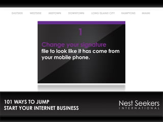 EASTSIDE   WESTSIDE      MIDTOWN   DOWNTOWN   LONG ISLAND CITY   HAMPTONS   MIAMI




                                         1
                        Change your signature
                        file to look like it has come from
                        your mobile phone.




101 WAYS TO JUMP
START YOUR INTERNET BUSINESS
 