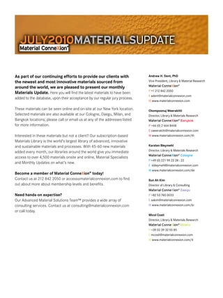 JULY2010MATERIALS  PDATE
                    U

As part of our continuing efforts to provide our clients with               Andrew H. Dent, PhD
the newest and most innovative materials sourced from                       Vice President, Library & Material Research
around the world, we are pleased to present our monthly                     Material ConneXion®
                                                                            P +1 212 842 2050
Materials Update. Here you will find the latest materials to have been
                                                                            E adent@materialconnexion.com
added to the database, upon their acceptance by our regular jury process.
                                                                            W www.materialconnexion.com

These materials can be seen online and on-site at our New York location.    Chompoonuj Weerakitti
Selected materials are also available at our Cologne, Daegu, Milan, and     Director, Library & Materials Research
Bangkok locations; please call or email us at any of the addresses listed   Material ConneXion® Bangkok
for more information.                                                       P +66 (0) 2 664 8448
                                                                            E cweerakitti@materialconnexion.com
Interested in these materials but not a client? Our subscription-based      W www.materialconnexion.com/th
Materials Library is the world’s largest library of advanced, innovative
and sustainable materials and processes. With 45-60 new materials           Karsten Bleymehl
added every month, our libraries around the world give you immediate        Director, Library & Materials Research
                                                                            Material ConneXion® Cologne
access to over 4,500 materials onsite and online, Material Specialists
                                                                            P +49 (0) 221 99 22 28 - 22
and Monthly Updates on what’s new.
                                                                            E kbleymehl@materialconnexion.com
                                                                            W www.materialconnexion.com/de
Become a member of Material ConneXion® today!
Contact us at 212 842 2050 or access@materialconnexion.com to find          Sun Ah Kim
out about more about membership levels and benefits.                        Director of Library & Consulting
                                                                            Material ConneXion® Daegu
Need hands-on expertise?                                                    P +82 53 740 0033
Our Advanced Material Solutions Team™ provides a wide array of              E sakim@materialconnexion.com
consulting services. Contact us at consulting@materialconnexion.com         W www.materialconnexion.com/kr
or call today.
                                                                            Micol Costi
                                                                            Director, Library & Materials Research
                                                                            Material ConneXion® Milano
                                                                            P +39 02 39 32 55 85
                                                                            E mcosti@materialconnexion.com
                                                                            W www.materialconnexion.com/it
 