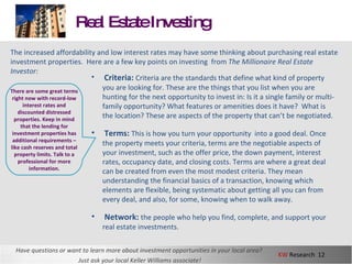 Real Estate Investing Have questions or want to learn more about investment opportunities in your local area?  Just ask your local Keller Williams associate! The increased affordability and low interest rates may have some thinking about purchasing real estate investment properties.  Here are a few key points on investing  from  The Millionaire Real Estate Investor: Criteria:  Criteria are the standards that define what kind of property you are looking for. These are the things that you list when you are hunting for the next opportunity to invest in: Is it a single family or multi-family opportunity? What features or amenities does it have?  What is the location? These are aspects of the property that can’t be negotiated. Terms:  This is how you turn your opportunity  into a good deal. Once the property meets your criteria, terms are the negotiable aspects of your investment, such as the offer price, the down payment, interest rates, occupancy date, and closing costs. Terms are where a great deal can be created from even the most modest criteria. They mean understanding the financial basics of a transaction, knowing which elements are flexible, being systematic about getting all you can from every deal, and also, for some, knowing when to walk away. Network:  the people who help you find, complete, and support your real estate investments. There are some great terms right now with record-low interest rates and discounted distressed properties. Keep in mind that the lending for investment properties has additional requirements – like cash reserves and total property limits. Talk to a professional for more information. 