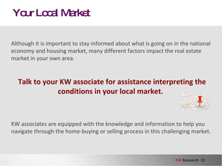 Your Local Market Although it is important to stay informed about what is going on in the national economy and housing market, many different factors impact the real estate market in your own area.  Talk to your KW associate for assistance interpreting the conditions in your local market .   KW associates are equipped with the knowledge and information to help you navigate through the home-buying or selling process in this challenging market.  