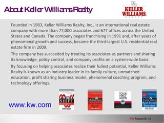 About Keller Williams Realty Founded in 1983, Keller Williams Realty, Inc., is an international real estate company with more than 77,000 associates and 677 offices across the United States and Canada. The company began franchising in 1991 and, after years of phenomenal growth and success, became the third-largest U.S. residential real estate firm in 2009.  The company has succeeded by treating its associates as partners and sharing its knowledge, policy control, and company profits on a system-wide basis.  By focusing on helping associates realize their fullest potential, Keller Williams Realty is known as an industry leader in its family culture, unmatched education, profit sharing business model, phenomenal coaching program, and technology offerings.  www.kw.com 