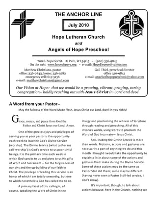 THE ANCHOR LINE

                                               July 2010

                                 Hope Lutheran Church
                                                      and
                              Angels of Hope Preschool

                     700 S. Superior St. De Pere, WI 54115 ~ (920) 336-9843
                On the web: www.hopedepere.org ~ e-mail: HopeDepere@yahoo.com
           Matthew Christians, pastor                              Gail Thiel, preschool director
       office: 336-9843, home: 336-9582                                   office 336-9843
            emergency cell: 615-5136                        e-mail: angelsofhopepreschool@yahoo.com
     e-mail: matthewchristians@gmail.com

     Our Vision at Hope: that we would be a growing, vibrant, praying, caring
     congregation– boldly reaching out with Jesus Christ in word and deed.


A Word from your Pastor—
       May the fullness of the Word Made Flesh, Jesus Christ our Lord, dwell in you richly!


 G     race, mercy, and peace from God the
          Father and Christ Jesus our Lord. Amen.
                                                        liturgy and proclaiming the witness of Scripture
                                                        through reading and preaching. All of this
                                                        involves words, using words to proclaim the
        One of the greatest joys and privileges of
                                                        Word of God Incarnate— Jesus Christ.
serving you as your pastor is the opportunity
each week to lead the God's Divine Service                     Still, leading the Divine Service is more
(worship). The Divine Service (what Lutherans           than words. Motions, actions and gestures are
call 'worship') is God's service to us poor sinful      necessarily a part of anything we do and this
beings. It is the primary time each week in             month I thought I would take the opportunity to
which God speaks to us and gives to us His gifts        explain a little about some of the actions and
of Word and Sacrament— for the forgiveness of           gestures that I make during the Divine Service.
our sins and the up-building of our faith in            Some of these actions may be the same as
Christ. The privilege of leading this service is an     Pastor Stoll did them; some may be different
honor of which I am totally unworthy, but one           (having never seen a Pastor Stoll-led service, I
to which nonetheless God has called me to do.           don't know).

      A primary facet of this calling is, of                   It's important, though, to talk about
course, speaking the Word of Christ in the              actions because, here in the Church, nothing we
 