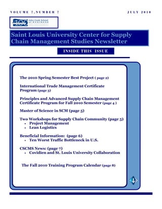 VOLUME 7,NUMBER 7                                         JULY 2010




Saint Louis University Center for Supply
Chain Management Studies Newsletter
                          INSID E THIS ISSUE




   The 2010 Spring Semester Best Project ( page 2)

   International Trade Management Certificate
   Program (page 3)

   Principles and Advanced Supply Chain Management
   Certificate Program for Fall 2010 Semester (page 4 )

   Master of Science in SCM (page 5)

   Two Workshops for Supply Chain Community (page 5)
     • Project Management
     • Lean Logistics


   Beneficial Information: (page 6)
     • Ten Worst Traffic Bottleneck in U.S.


   CSCMS News: (page 7)
     • Covidien and St. Louis University Collaboration



    The Fall 2010 Training Program Calendar (page 8)
 
