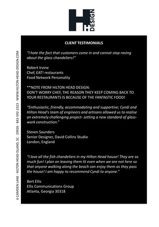 CLIENT TESTIMONIALS“I hate the fact that customers come in and cannot stop ravingabout the glass chandeliers!”Robert IrvineChef, EAT! restaurantsFood Network Personality**NOTE FROM HILTON HEAD DESIGN:DON'T WORRY CHEF, THE REASON THEY KEEP COMING BACK TO YOUR RESTAURANTS IS BECAUSE OF THE FANTASTIC FOOD!“Enthusiastic, friendly, accommodating and supportive; Cyndi and Hilton Head's team of engineers and artisans allowed us to realise an extremely challenging project- setting a new standard of glass-work construction.”Steven SaundersSenior Designer, David Collins StudioLondon, England“I love all the fish chandeliers in my Hilton Head house! They are so much fun! I plan on leaving them lit even when we are not here so that anyone walking along the beach can enjoy them as they pass the house! I am happy to recommend Cyndi to anyone.”Bert EllisEllis Communications GroupAtlanta, Georgia 30318