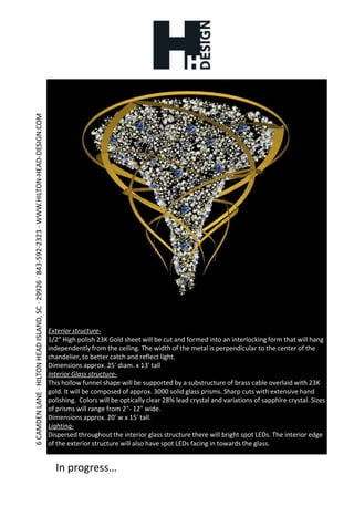 Exterior structure-1/2" High polish 23K Gold sheet will be cut and formed into an interlocking form that will hang independently from the ceiling. The width of the metal is perpendicular to the center of the chandelier, to better catch and reflect light.Dimensions approx. 25' diam. x 13' tallInterior Glass structure-This hollow funnel shape will be supported by a substructure of brass cable overlaid with 23K gold. It will be composed of approx. 3000 solid glass prisms. Sharp cuts with extensive hand polishing.  Colors will be optically clear 28% lead crystal and variations of sapphire crystal. Sizes of prisms will range from 2"- 12" wide.Dimensions approx. 20' w x 15' tall.Lighting-Dispersed throughout the interior glass structure there will bright spot LEDs. The interior edge of the exterior structure will also have spot LEDs facing in towards the glass.In progress…