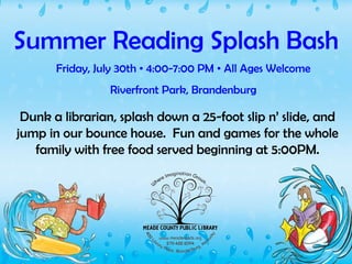 Summer Reading Splash Bash Friday, July 30th  •  4:00-7:00 PM  •  All Ages Welcome Riverfront Park, Brandenburg Dunk a librarian, splash down a 25-foot slip n’ slide, and jump in our bounce house.  Fun and games for the whole family with free food served beginning at 5:00PM. 