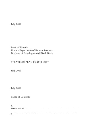 July 2010
State of Illinois
Illinois Department of Human Services
Division of Developmental Disabilities
STRATEGIC PLAN FY 2011–2017
July 2010
July 2010
Table of Contents
I.
Introduction…………………………………………………………
……………………………………………………………………...
3
 