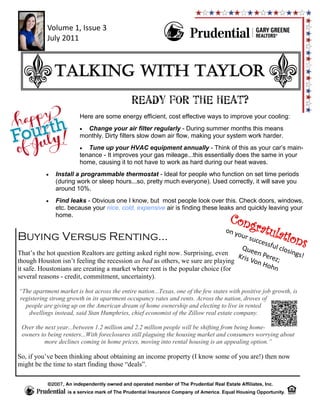 Volume 1, Issue 3
           July 2011



              Talking with Taylor
                                             READY FOR THE HEAT?
                        Here are some energy efficient, cost effective ways to improve your cooling:
                          Change your air filter regularly - During summer months this means
                        monthly. Dirty filters slow down air flow, making your system work harder.
                           Tune up your HVAC equipment annually - Think of this as your car’s main-
                        tenance - It improves your gas mileage...this essentially does the same in your
                        home, causing it to not have to work as hard during our heat waves.
              Install a programmable thermostat - Ideal for people who function on set time periods
              (during work or sleep hours...so, pretty much everyone). Used correctly, it will save you
              around 10%.
              Find leaks - Obvious one I know, but most people look over this. Check doors, windows,
              etc. because your nice, cold, expensive air is finding these leaks and quickly leaving your
              home.
                                                                                     Cong
                                                                                               ratul
Buying Versus Renting...
                                                                                   on y
                                                                                       our               ation
                                                                                 Que
                                                                                    succ
                                                                                        essfu
                                                                                              l clo
                                                                                                    sing
                                                                                                                    s
That’s the hot question Realtors are getting asked right now. Surprising, even K      en P               s!
                                                                                 ris V    erez
though Houston isn’t feeling the recession as bad as others, we sure are playing      on H ;
it safe. Houstonians are creating a market where rent is the popular choice (for           ohn
several reasons - credit, commitment, uncertainty).

“The apartment market is hot across the entire nation...Texas, one of the few states with positive job growth, is
registering strong growth in its apartment occupancy rates and rents. Across the nation, droves of
  people are giving up on the American dream of home ownership and electing to live in rented
   dwellings instead, said Stan Humphries, chief economist of the Zillow real estate company.

 Over the next year...between 1.2 million and 2.2 million people will be shifting from being home-
 owners to being renters...With foreclosures still plaguing the housing market and consumers worrying about
          more declines coming in home prices, moving into rental housing is an appealing option.”

So, if you’ve been thinking about obtaining an income property (I know some of you are!) then now
might be the time to start finding those “deals”.
 