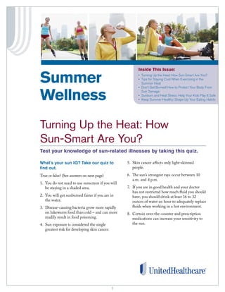 Inside This Issue:

Summer                                                   •	 	 urning	Up	the	Heat:	How	Sun-Smart	Are	You?
                                                            T
                                                         •	 	 ips	for	Staying	Cool	When	Exercising	in	the	
                                                            T
                                                            Summer	Heat
                                                         •	 	 on’t	Get	Burned!	How	to	Protect	Your	Body	From	
                                                            D


Wellness                                                    Sun	Damage
                                                         •	 	 unburn	and	Heat	Stress:	Help	Your	Kids	Play	It	Safe
                                                            S
                                                         •	 	 eep	Summer	Healthy:	Shape	Up	Your	Eating	Habits
                                                            K




Turning Up the Heat: How
Sun-Smart Are You?
Test your knowledge of sun-related illnesses by taking this quiz.

What’s your sun IQ? Take our quiz to               5. Skin cancer affects only light-skinned
find out.                                             people.

True or false? (See answers on next page)          6. The sun’s strongest rays occur between 10
                                                      a.m. and 4 p.m.
1. You do not need to use sunscreen if you will
   be staying in a shaded area.                    7. If you are in good health and your doctor
                                                      has not restricted how much fluid you should
2. You will get sunburned faster if you are in        have, you should drink at least 16 to 32
   the water.                                         ounces of water an hour to adequately replace
3. Disease-causing bacteria grow more rapidly         fluids when working in a hot environment.
   on lukewarm food than cold – and can more       8. Certain over-the-counter and prescription
   readily result in food poisoning.                  medications can increase your sensitivity to
4. Sun exposure is considered the single              the sun.
   greatest risk for developing skin cancer.




                                               1
                                               1
 