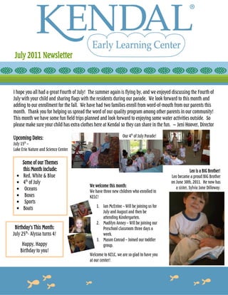 July 2011 Newsletter



I hope you all had a great Fourth of July! The summer again is flying by, and we enjoyed discussing the Fourth of
July with your child and sharing flags with the residents during our parade. We look forward to this month and
adding to our enrollment for the fall. We have had two families enroll from word-of-mouth from our parents this
month. Thank you for helping us spread the word of our quality program among other parents in our community!
This month we have some fun field trips planned and look forward to enjoying some water activities outside. So
please make sure your child has extra clothes here at Kendal so they can share in the fun. ~ Jeni Hoover, Director

Upcoming Dates:                                                Our 4th of July Parade!
July 15th –
Lake Erie Nature and Science Center

       Some of our Themes
       this Month include:                                                                             Leo is a BIG Brother!
  •    Red, White & Blue                                                                 Leo became a proud BIG Brother
  •    4th of July                                                                       on June 30th, 2011. He now has
                                           We welcome this month:                           a sister, Sylvia Jane Dilloway.
  •     Oceans                             We have three new children who enrolled in
  •     Boxes                              KELC!
  •     Sports
                                               1. Ian McEntee – Will be joining us for
  •    Boats
                                                  July and August and then be
                                                  attending Kindergarten.
                                               2. Madilyn Anney – Will be joining our
 Birthday’s This Month:                           Preschool classroom three days a
July 25th- Alyssa turns 4!                        week.
                                               3. Mason Conrad – Joined our toddler
       Happy, Happy                               group.
      Birthday to you!
                                           Welcome to KELC, we are so glad to have you
                                           at our center!
 