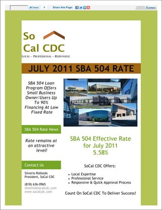 0     Share this Page:




LOCAL ~ PROFESSIONAL ~ RESPONSIVE



    JULY 2011 SBA 504 RATE
    SBA 504 Loan
   Program Offers
   Small Business
  Owner/Users Up
       To 90%
  Financing At Low
     Fixed Rate



  SBA 504 Rate News

  Rate remains at                    SBA 504 Effective Rate
   an attractive                          for July 2011
       level!
                                              5.58%
  Contact Us                                SoCal CDC Offers:
  Silverio Robledo                  Local Expertise
  President, SoCal CDC              Professional Service
  (818) 636-0965
                                    Responsive & Quick Approval Process
  silverio@socalcdc.com
  www.socalcdc.com
                              Count On SoCal CDC To Deliver Success!
 